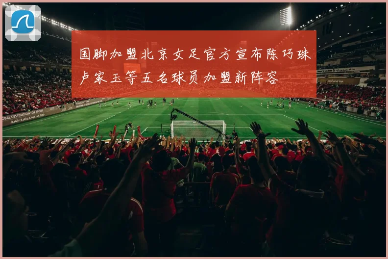 国脚加盟北京女足官方宣布陈巧珠卢家玉等五名球员加盟新阵容