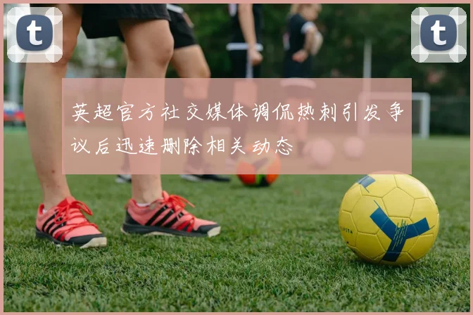 英超官方社交媒体调侃热刺引发争议后迅速删除相关动态