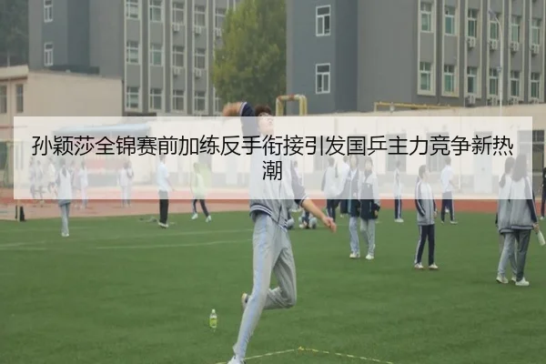 孙颖莎全锦赛前加练反手衔接引发国乒主力竞争新热潮