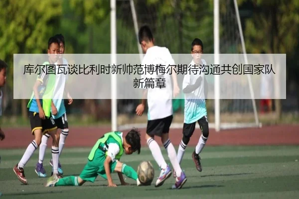 库尔图瓦谈比利时新帅范博梅尔期待沟通共创国家队新篇章