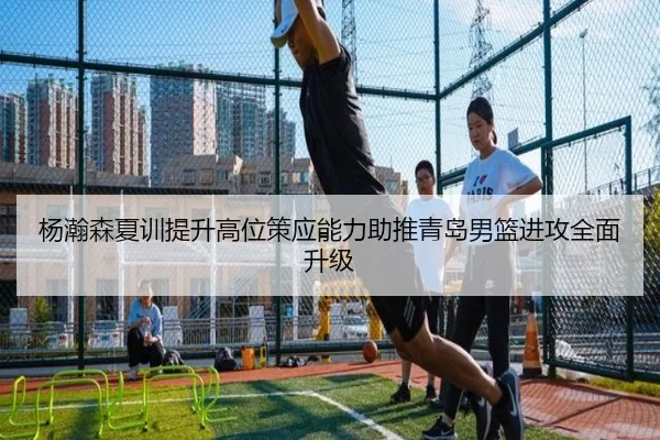 杨瀚森夏训提升高位策应能力助推青岛男篮进攻全面升级